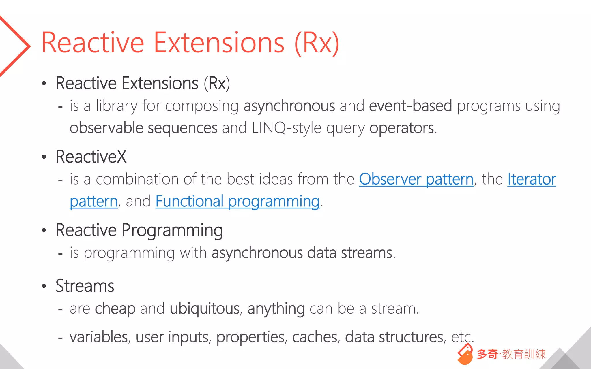 Reactive Extensions (Rx)
• Reactive Extensions (Rx)
- is a library for composing asynchronous and event-based programs using
observable sequences and LINQ-style query operators.
• ReactiveX
- is a combination of the best ideas from the Observer pattern, the Iterator
pattern, and Functional programming.
• Reactive Programming
- is programming with asynchronous data streams.
• Streams
- are cheap and ubiquitous, anything can be a stream.
- variables, user inputs, properties, caches, data structures, etc.
 