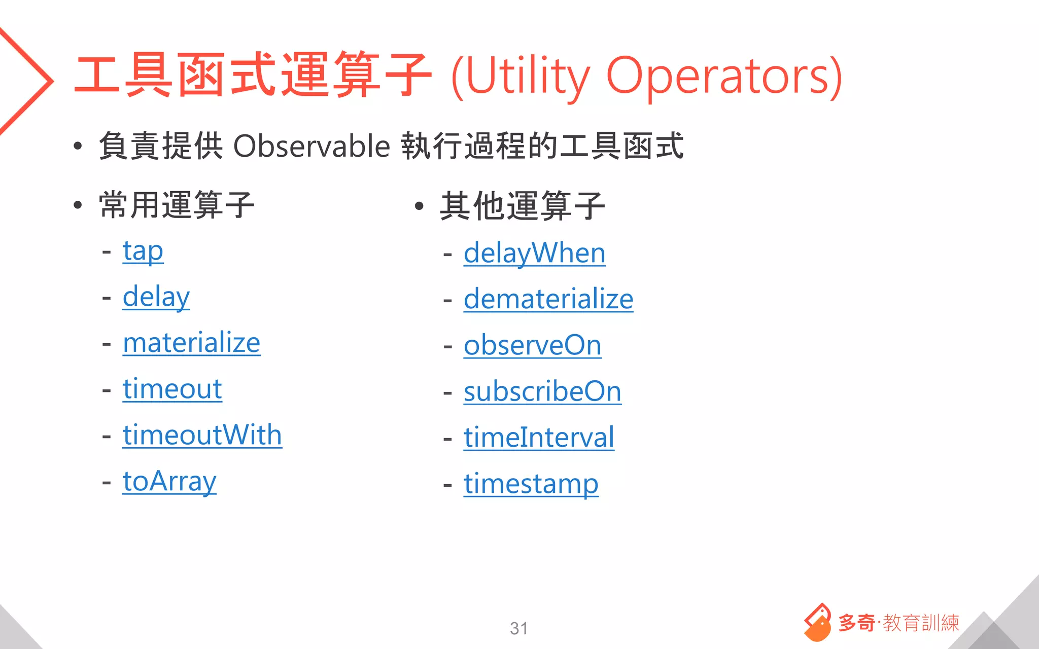 工具函式運算子 (Utility Operators)
• 負責提供 Observable 執行過程的工具函式
• 常用運算子
- tap
- delay
- materialize
- timeout
- timeoutWith
- toArray
31
• 其他運算子
- delayWhen
- dematerialize
- observeOn
- subscribeOn
- timeInterval
- timestamp
 