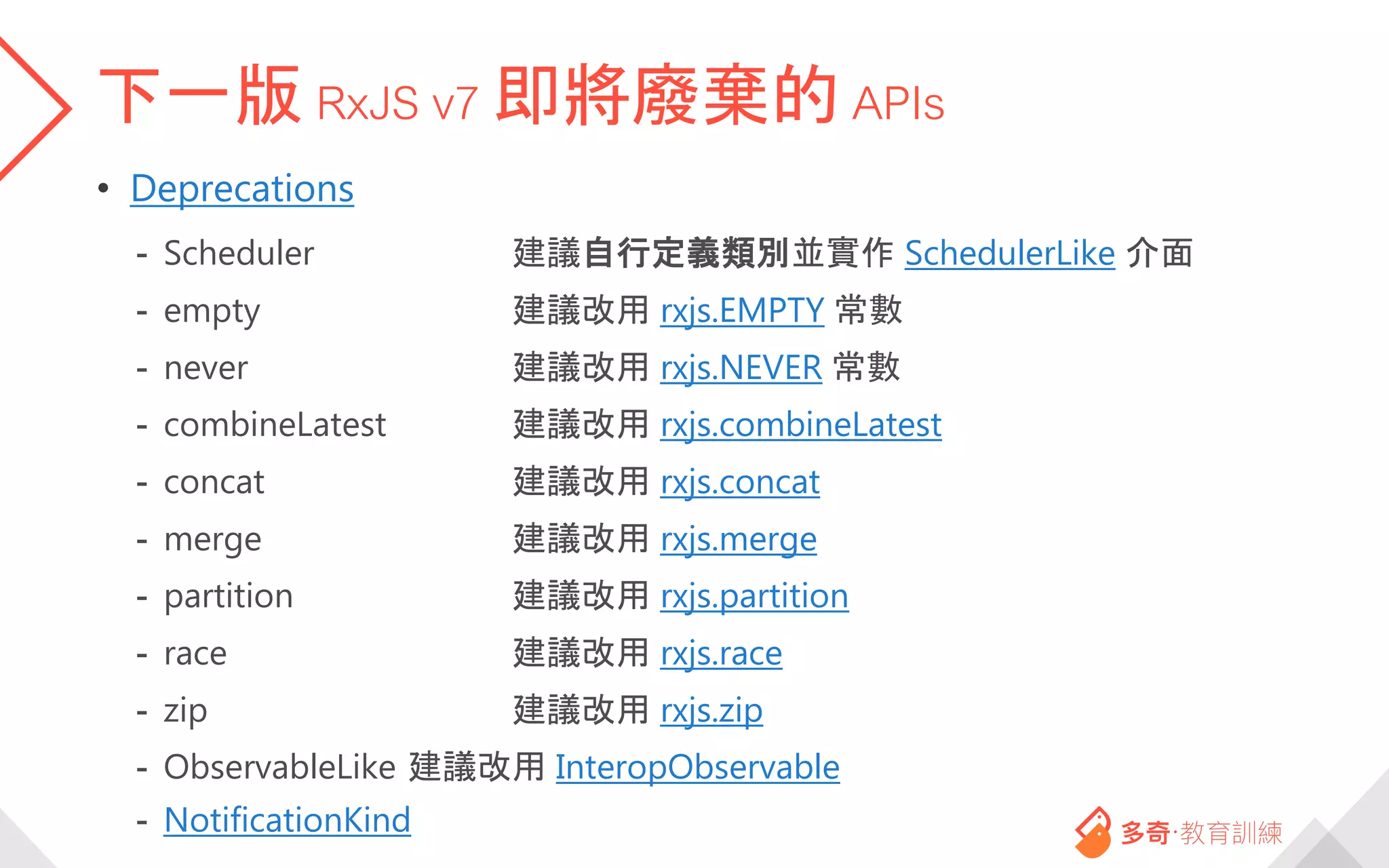 下一版 RxJS v7 即將廢棄的 APIs
• Deprecations
- Scheduler 建議自行定義類別並實作 SchedulerLike 介面
- empty 建議改用 rxjs.EMPTY 常數
- never 建議改用 rxjs.NEVER 常數
- combineLatest 建議改用 rxjs.combineLatest
- concat 建議改用 rxjs.concat
- merge 建議改用 rxjs.merge
- partition 建議改用 rxjs.partition
- race 建議改用 rxjs.race
- zip 建議改用 rxjs.zip
- ObservableLike 建議改用 InteropObservable
- NotificationKind
 