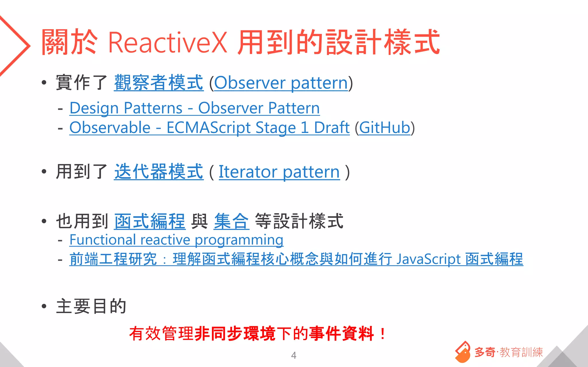 關於 ReactiveX 用到的設計樣式
• 實作了 觀察者模式 (Observer pattern)
- Design Patterns - Observer Pattern
- Observable - ECMAScript Stage 1 Draft (GitHub)
• 用到了 迭代器模式 ( Iterator pattern )
• 也用到 函式編程 與 集合 等設計樣式
- Functional reactive programming
- 前端工程研究：理解函式編程核心概念與如何進行 JavaScript 函式編程
• 主要目的
有效管理非同步環境下的事件資料！
4
 