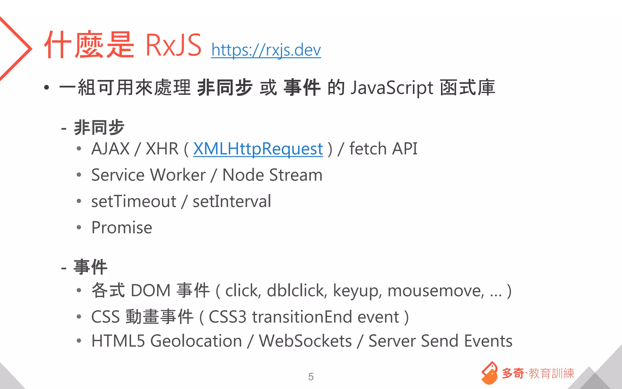 什麼是 RxJS https://rxjs.dev
• 一組可用來處理 非同步 或 事件 的 JavaScript 函式庫
- 非同步
• AJAX / XHR ( XMLHttpRequest ) / fetch API
• Service Worker / Node Stream
• setTimeout / setInterval
• Promise
- 事件
• 各式 DOM 事件 ( click, dblclick, keyup, mousemove, … )
• CSS 動畫事件 ( CSS3 transitionEnd event )
• HTML5 Geolocation / WebSockets / Server Send Events
5
 
