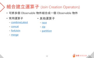 組合建立運算子 (Join Creation Operators)
• 可將多個 Observable 物件組合成一個 Observable 物件
• 常用運算子
- combineLatest
- concat
- forkJoin
- merge
25
• 其他運算子
- race
- zip
- partition
 