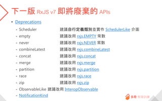 下一版 RxJS v7 即將廢棄的 APIs
• Deprecations
- Scheduler 建議自行定義類別並實作 SchedulerLike 介面
- empty 建議改用 rxjs.EMPTY 常數
- never 建議改用 rxjs.NEVER 常數
- combineLatest 建議改用 rxjs.combineLatest
- concat 建議改用 rxjs.concat
- merge 建議改用 rxjs.merge
- partition 建議改用 rxjs.partition
- race 建議改用 rxjs.race
- zip 建議改用 rxjs.zip
- ObservableLike 建議改用 InteropObservable
- NotificationKind
 