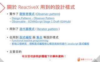 關於 ReactiveX 用到的設計樣式
• 實作了 觀察者模式 (Observer pattern)
- Design Patterns - Observer Pattern
- Observable - ECMAScript Stage 1 Draft (GitHub)
• 用到了 迭代器模式 ( Iterator pattern )
• 也用到 函式編程 與 集合 等設計樣式
- Functional reactive programming
- 前端工程研究：理解函式編程核心概念與如何進行 JavaScript 函式編程
• 主要目的
有效管理非同步環境下的事件資料！
4
 