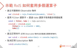 示範 RxJS 如何套用多個運算子
• 建立可觀察的 Observable 物件
var clicks$ = rxjs.fromEvent(document, 'click');
• 套用 filter 運算子 + 透過 take 運算子取得最...