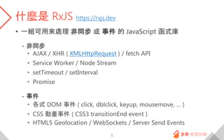什麼是 RxJS https://rxjs.dev
• 一組可用來處理 非同步 或 事件 的 JavaScript 函式庫
- 非同步
• AJAX / XHR ( XMLHttpRequest ) / fetch API
• Service ...