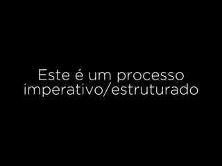 Este é um processo
imperativo/estruturado
 