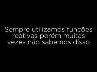 Sempre utilizamos funções
reativas porém muitas
vezes não sabemos disso
 