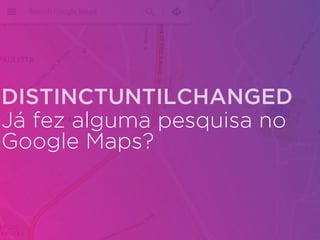 Já fez alguma pesquisa no
Google Maps?
DISTINCTUNTILCHANGED
 