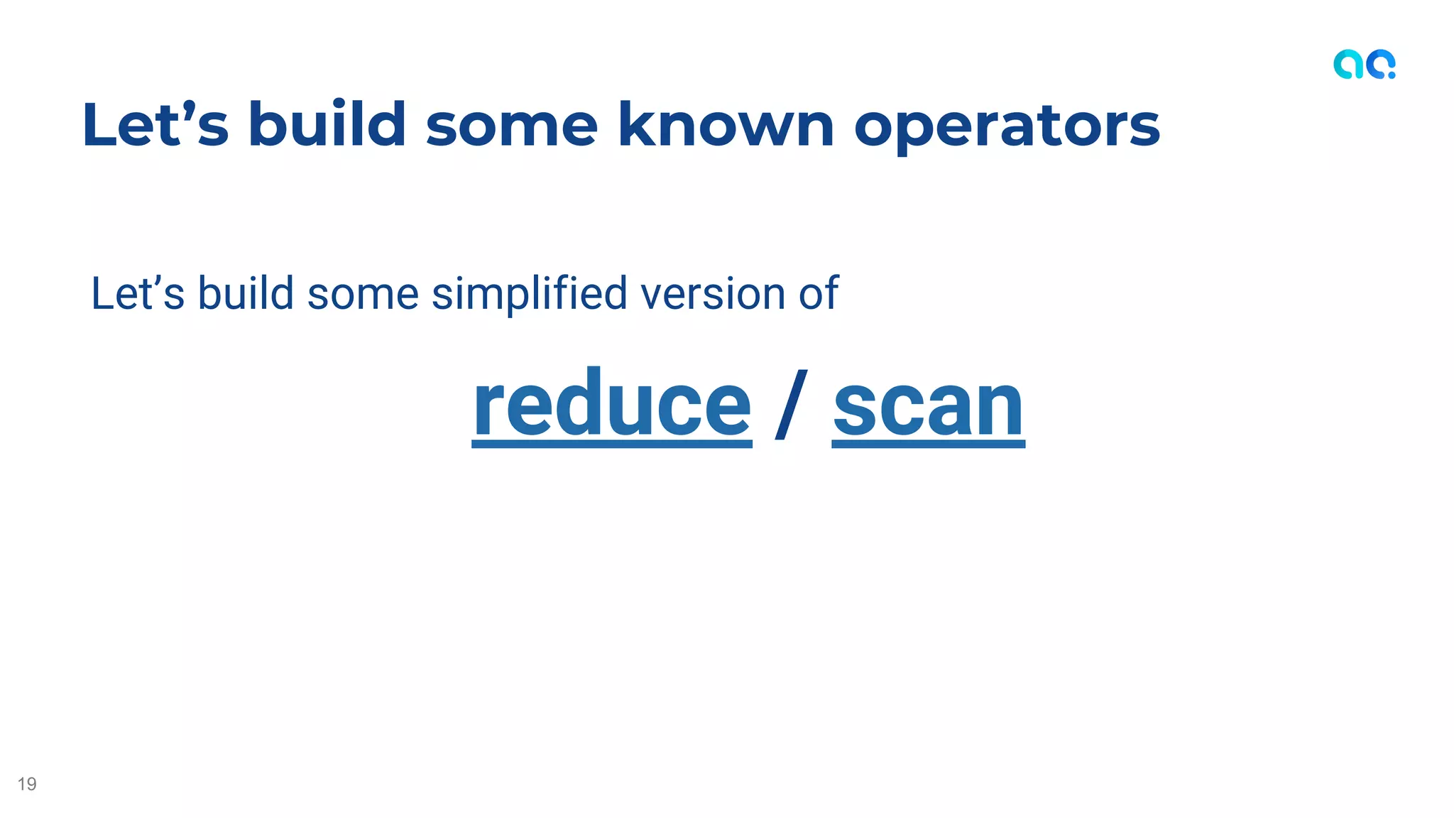 Let’s build some simplified version of
reduce / scan
Let’s build some known operators
19
 