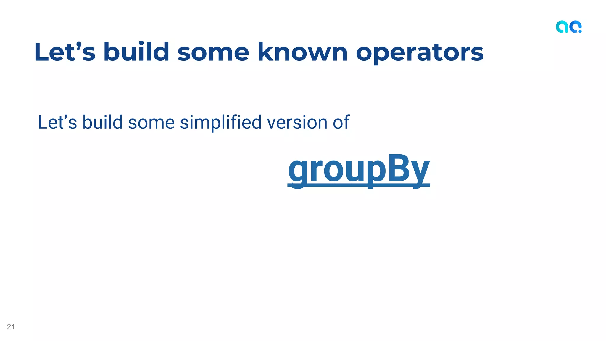 Let’s build some simplified version of
groupBy
Let’s build some known operators
21
 