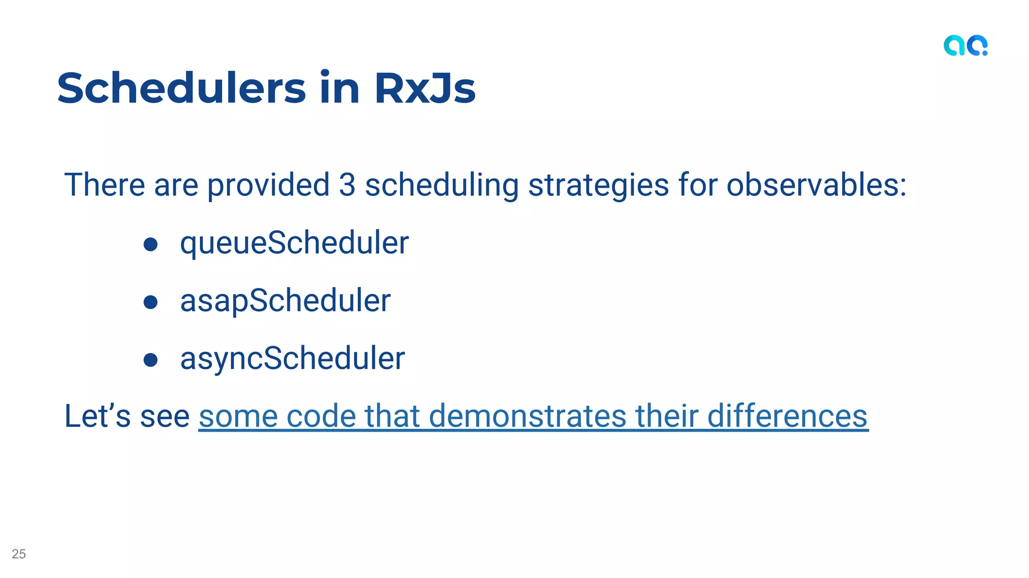 There are provided 3 scheduling strategies for observables:
● queueScheduler
● asapScheduler
● asyncScheduler
Let’s see some code that demonstrates their differences
Schedulers in RxJs
25
 