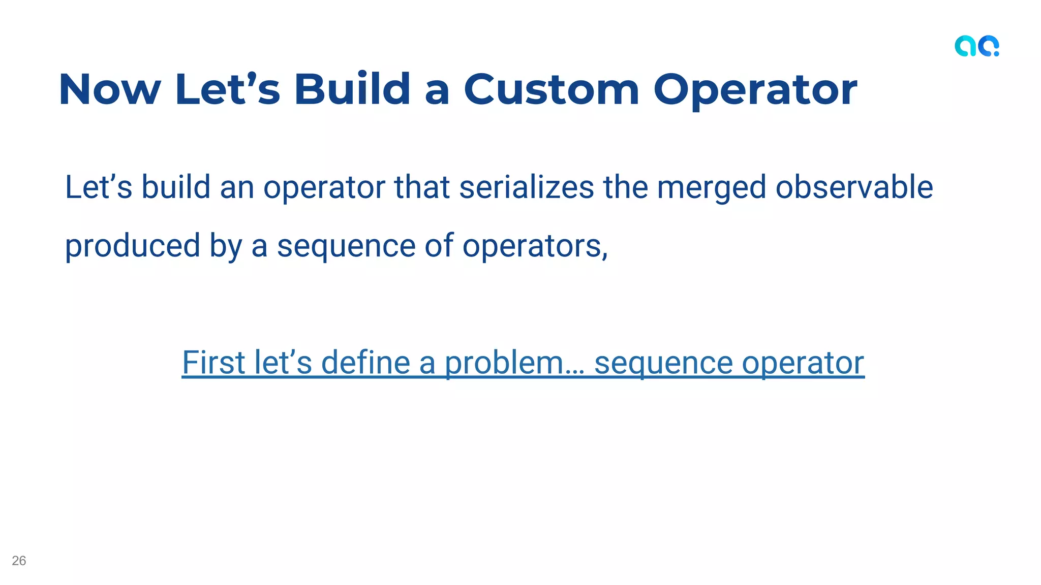 Let’s build an operator that serializes the merged observable
produced by a sequence of operators,
First let’s define a problem… sequence operator
Now Let’s Build a Custom Operator
26
 