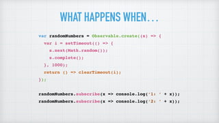 WHAT HAPPENS WHEN…
var randomNumbers = Observable.create((s) => {
var i = setTimeout(() => {
s.next(Math.random());
s.complete();
}, 1000);
return () => clearTimeout(i);
});
randomNumbers.subscribe(x => console.log(‘1: ’ + x));
randomNumbers.subscribe(x => console.log(‘2: ’ + x));
 