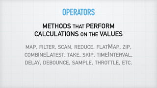 OPERATORS
METHODS THAT PERFORM
CALCULATIONS ON THE VALUES
MAP, FILTER, SCAN, REDUCE, FLATMAP, ZIP,
COMBINELATEST, TAKE, SKIP, TIMEINTERVAL,
DELAY, DEBOUNCE, SAMPLE, THROTTLE, ETC.
 
