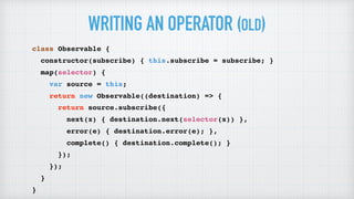 WRITING AN OPERATOR (OLD)
class Observable {
constructor(subscribe) { this.subscribe = subscribe; }
map(selector) {
var source = this;
return new Observable((destination) => {
return source.subscribe({
next(x) { destination.next(selector(x)) },
error(e) { destination.error(e); },
complete() { destination.complete(); }
});
});
}
}
 