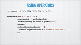 USING OPERATORS
var grades = { “a”: 100, “b+”: 89, “c-“: 70 };
Observable.of(“a”, “b+”, “c-”)
.map((grade) => grades[grade])
.filter((score) => score > grades[“b+”])
.count()
.subscribe((scoreCount) => {
console.log(scoreCount + “ students received A’s”);
});
 