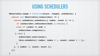 USING SCHEDULERS
Observable.range = function(start, length, scheduler) {
return new Observable((subscriber) => {
return scheduler.schedule(({ index, count }) => {
if (subscriber.isUnsubscribed) { return; }
else if (index >= end) {
subscriber.complete();
} else {
subscriber.next(count);
this.schedule({ index: index + 1, count: count + 1 });
}
}, { index: 0, count: start });
});
}
 