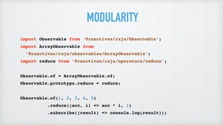 import Observable from ‘@reactivex/rxjs/Observable’;
import ArrayObservable from
‘@reactivex/rxjs/observables/ArrayObservable’;
import reduce from ‘@reactivex/rxjs/operators/reduce’;
Observable.of = ArrayObservable.of;
Observable.prototype.reduce = reduce;
Observable.of(1, 2, 3, 4, 5)
.reduce((acc, i) => acc * i, 1)
.subscribe((result) => console.log(result));
MODULARITY
 