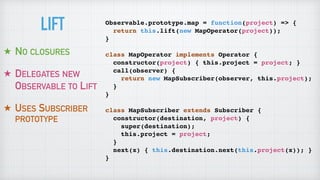 Observable.prototype.map = function(project) => {
return this.lift(new MapOperator(project));
}
class MapOperator implements Operator {
constructor(project) { this.project = project; }
call(observer) {
return new MapSubscriber(observer, this.project);
}
}
class MapSubscriber extends Subscriber {
constructor(destination, project) {
super(destination);
this.project = project;
}
next(x) { this.destination.next(this.project(x)); }
}
★ NO CLOSURES
★ DELEGATES NEW
OBSERVABLE TO LIFT
★ USES SUBSCRIBER
PROTOTYPE
LIFT
 