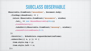 SUBCLASS OBSERVABLE
Observable.fromEvent(“mousedown”, document.body)
.flatMap((downEvent) => {
return Observable.fromEvent(“mousemove”, window)
.let(_ => new MouseObservable(this))
.trackVelocity()
.takeUntil(Observable.fromEvent(“mouseup”, window))
.concatFrictionEvents(0.5)
})
.throttle(1, Schedulers.requestAnimationFrame)
.subscribe(({ x, y }) => {
item.style.top = y;
item.style.left = x;
});
 