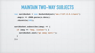 MAINTAIN TWO-WAY SUBJECTS
var naviSocket = new SocketSubject(“ws://127.0.0.1/navi”)
.map(x => JSON.parse(x.data))
.throttle(100);
naviSocket.subscribe((msg) => {
if (msg == “hey, listen!”) {
naviSocket.next(“go away navi!”);
}
});
 