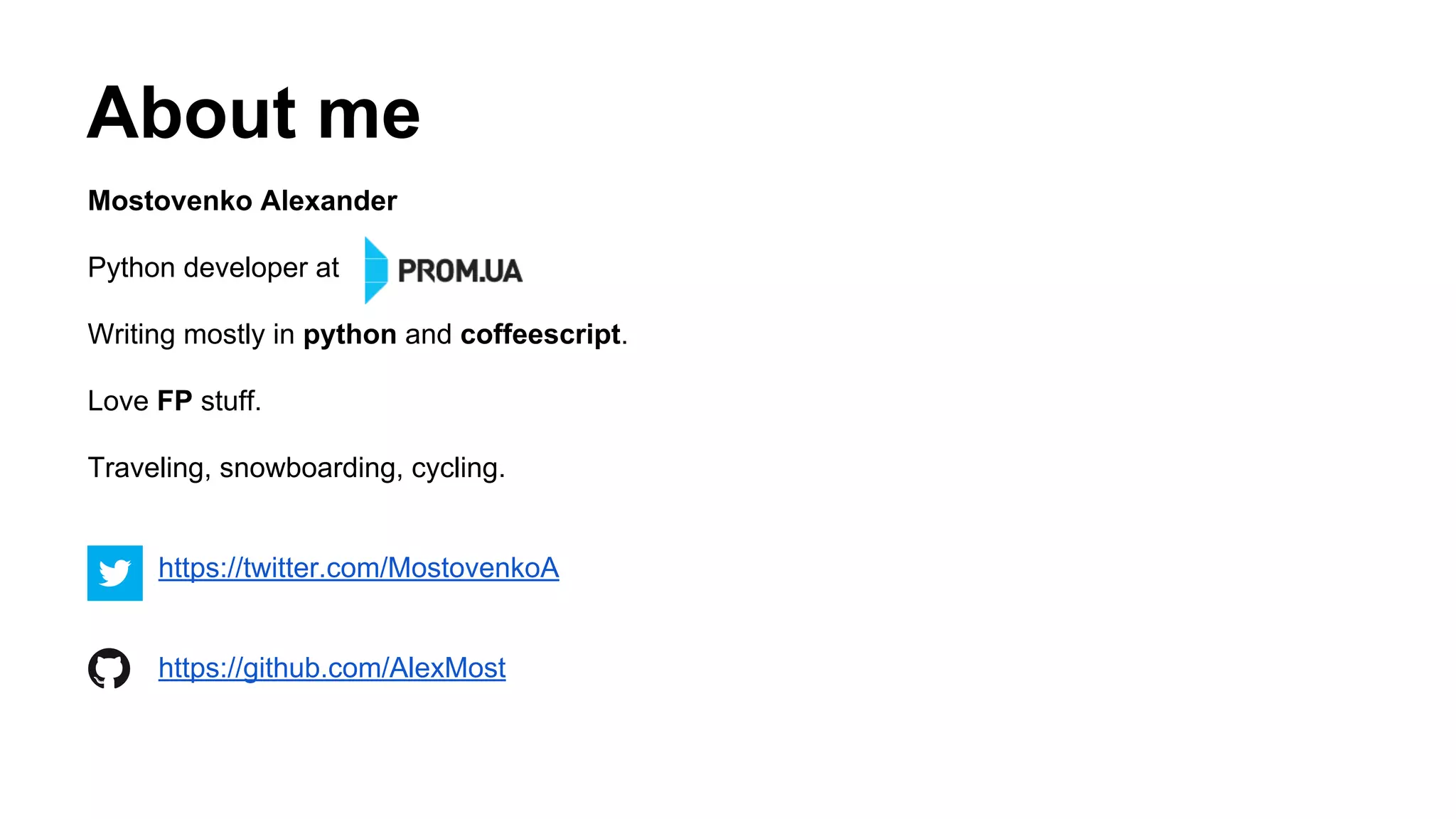 About me
Mostovenko Alexander
Python developer at
Writing mostly in python and coffeescript.
Love FP stuff.
Traveling, snowboarding, cycling.
https://twitter.com/MostovenkoA
https://github.com/AlexMost
 