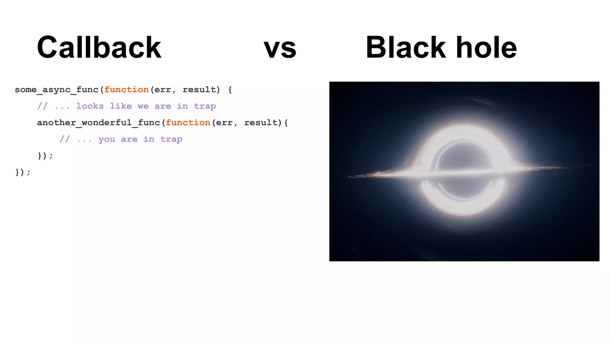 Callback vs Black hole
some_async_func(function(err, result) {
// ... looks like we are in trap
another_wonderful_func(function(err, result){
// ... you are in trap
});
});
 