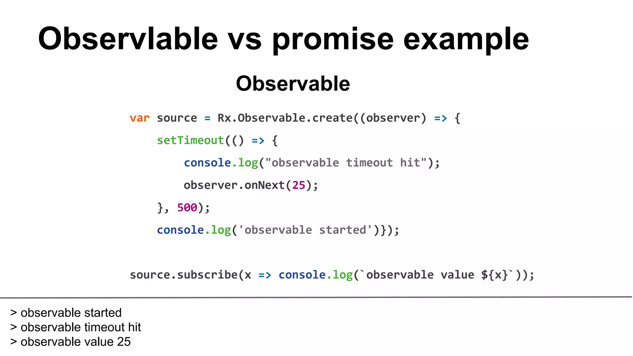 Observlable vs promise example
var source = Rx.Observable.create((observer) => {
setTimeout(() => {
console.log("observable timeout hit");
observer.onNext(25);
}, 500);
console.log('observable started')});
source.subscribe(x => console.log(`observable value ${x}`));
Observable
> observable started
> observable timeout hit
> observable value 25
 