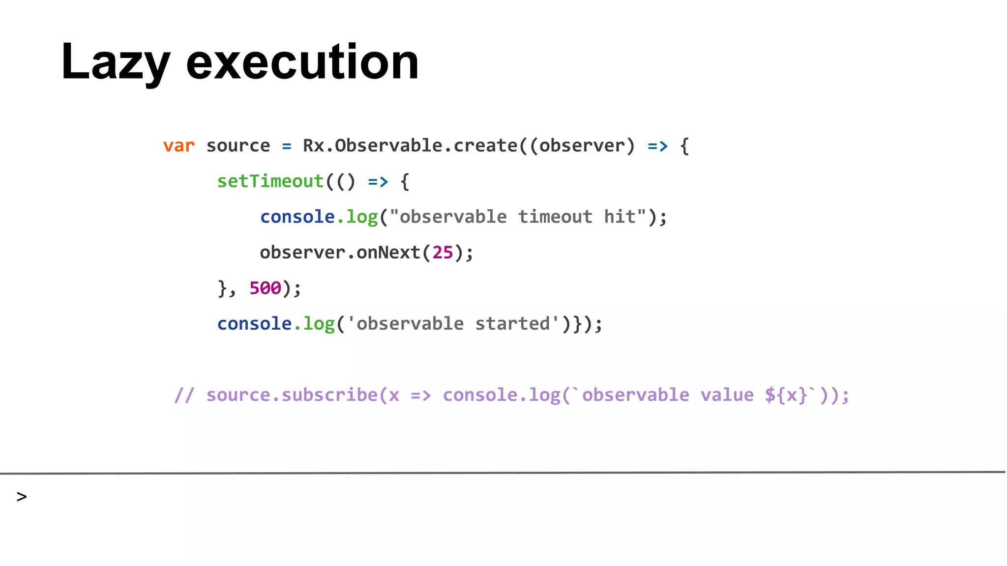 Lazy execution
var source = Rx.Observable.create((observer) => {
setTimeout(() => {
console.log("observable timeout hit");
observer.onNext(25);
}, 500);
console.log('observable started')});
// source.subscribe(x => console.log(`observable value ${x}`));
>
 