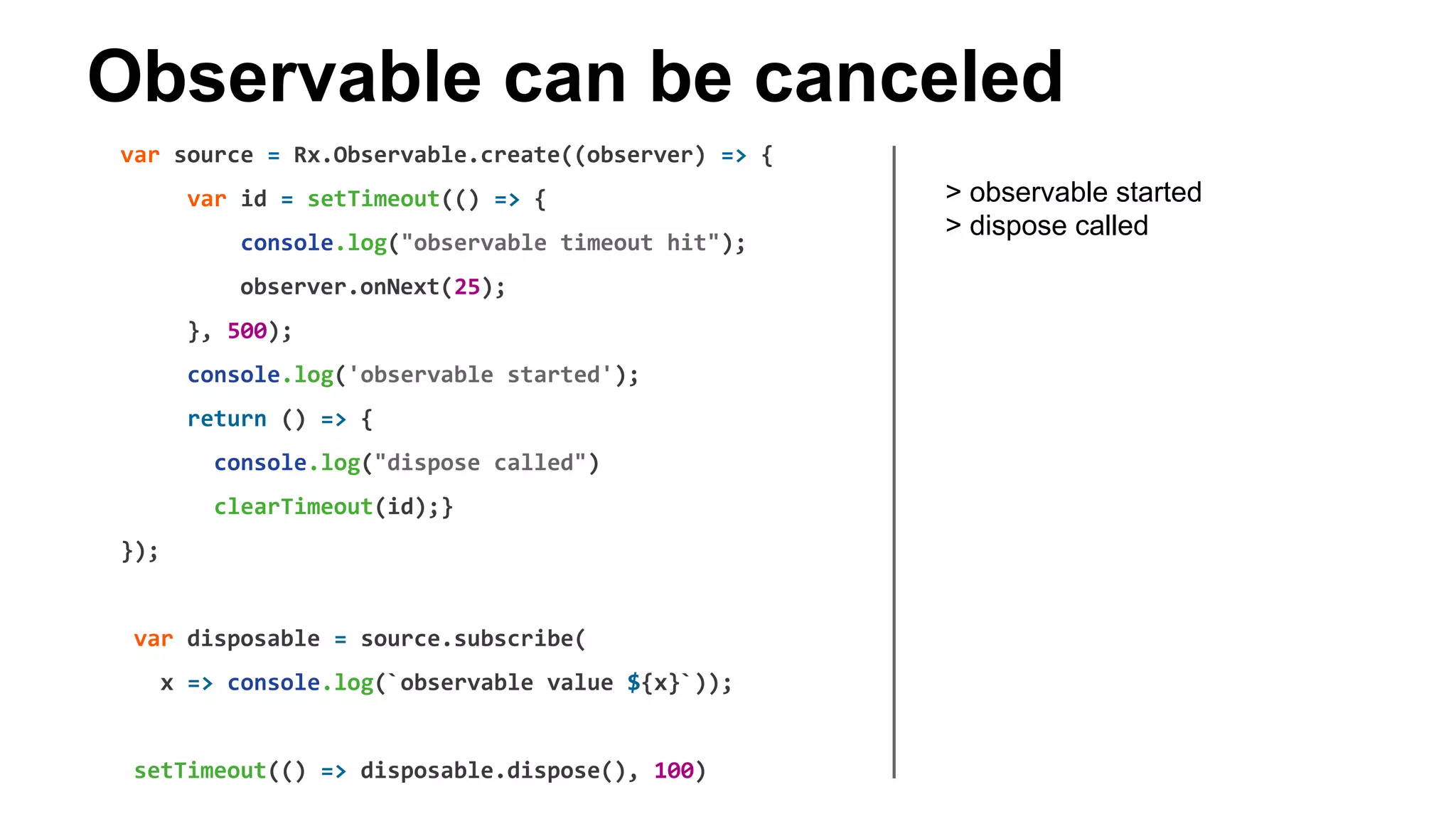 Observable can be canceled
var source = Rx.Observable.create((observer) => {
var id = setTimeout(() => {
console.log("observable timeout hit");
observer.onNext(25);
}, 500);
console.log('observable started');
return () => {
console.log("dispose called")
clearTimeout(id);}
});
var disposable = source.subscribe(
x => console.log(`observable value ${x}`));
setTimeout(() => disposable.dispose(), 100)
> observable started
> dispose called
 
