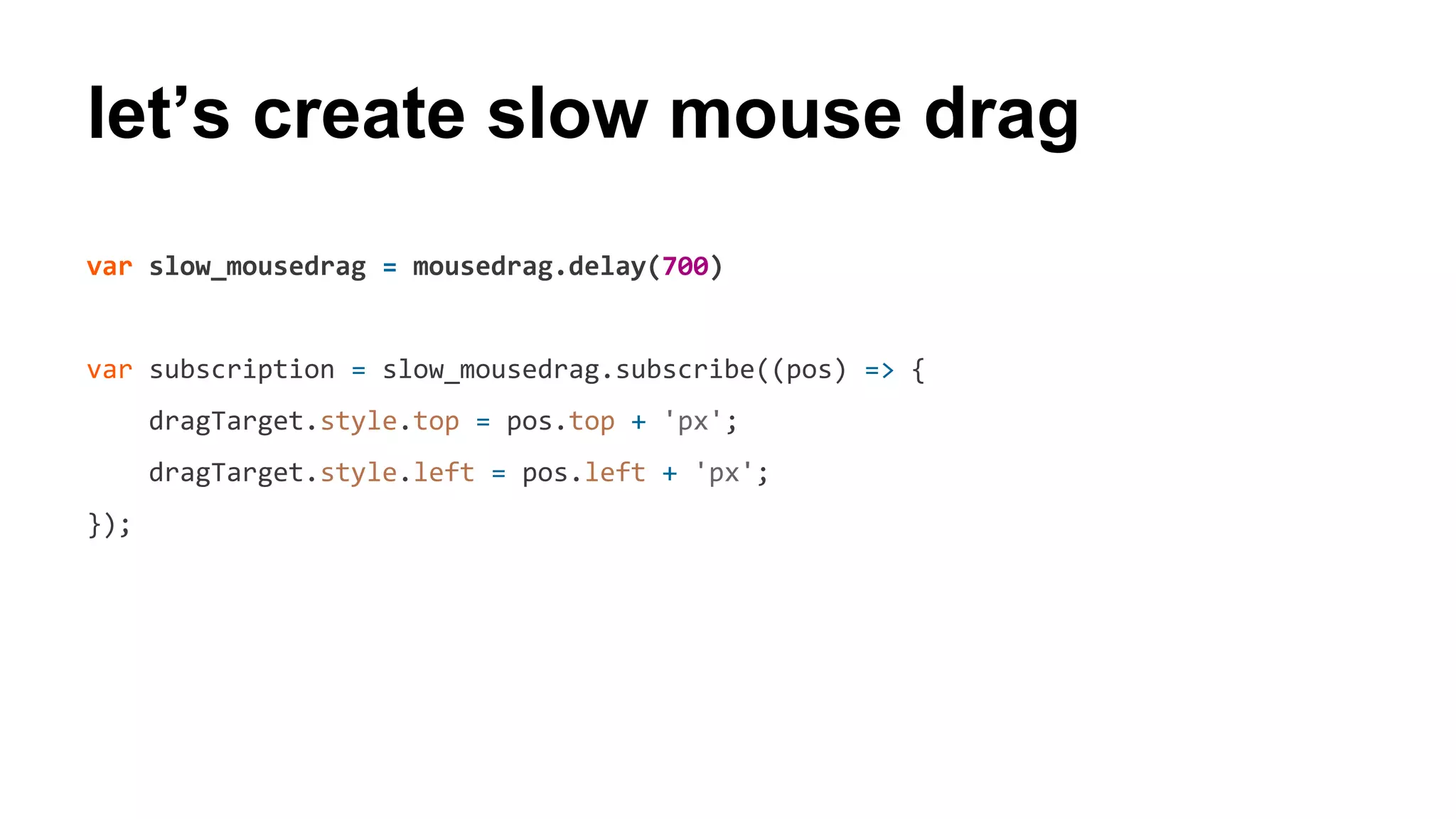 let’s create slow mouse drag
var slow_mousedrag = mousedrag.delay(700)
var subscription = slow_mousedrag.subscribe((pos) => {
dragTarget.style.top = pos.top + 'px';
dragTarget.style.left = pos.left + 'px';
});
 