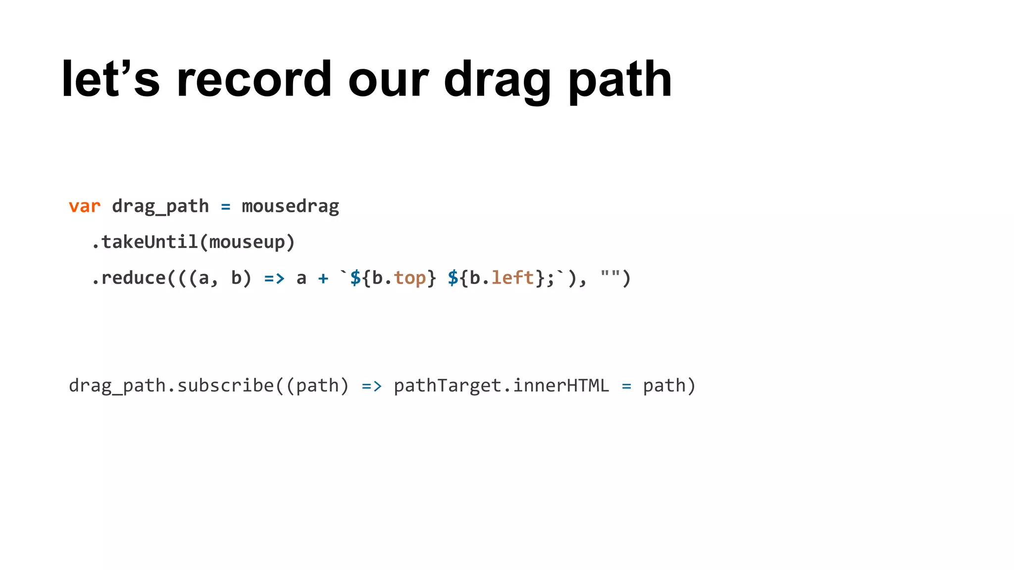 let’s record our drag path
var drag_path = mousedrag
.takeUntil(mouseup)
.reduce(((a, b) => a + `${b.top} ${b.left};`), "")
drag_path.subscribe((path) => pathTarget.innerHTML = path)
 