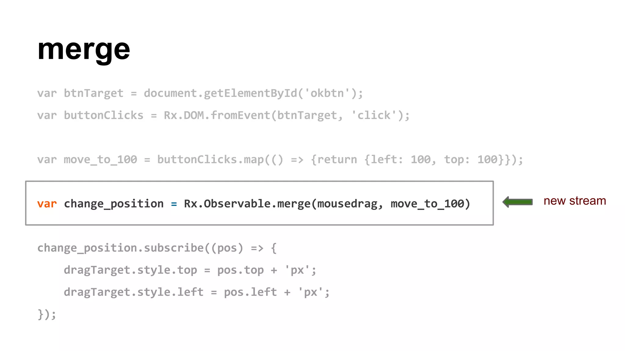 merge
var btnTarget = document.getElementById('okbtn');
var buttonClicks = Rx.DOM.fromEvent(btnTarget, 'click');
var move_to_100 = buttonClicks.map(() => {return {left: 100, top: 100}});
var change_position = Rx.Observable.merge(mousedrag, move_to_100)
change_position.subscribe((pos) => {
dragTarget.style.top = pos.top + 'px';
dragTarget.style.left = pos.left + 'px';
});
new stream
 