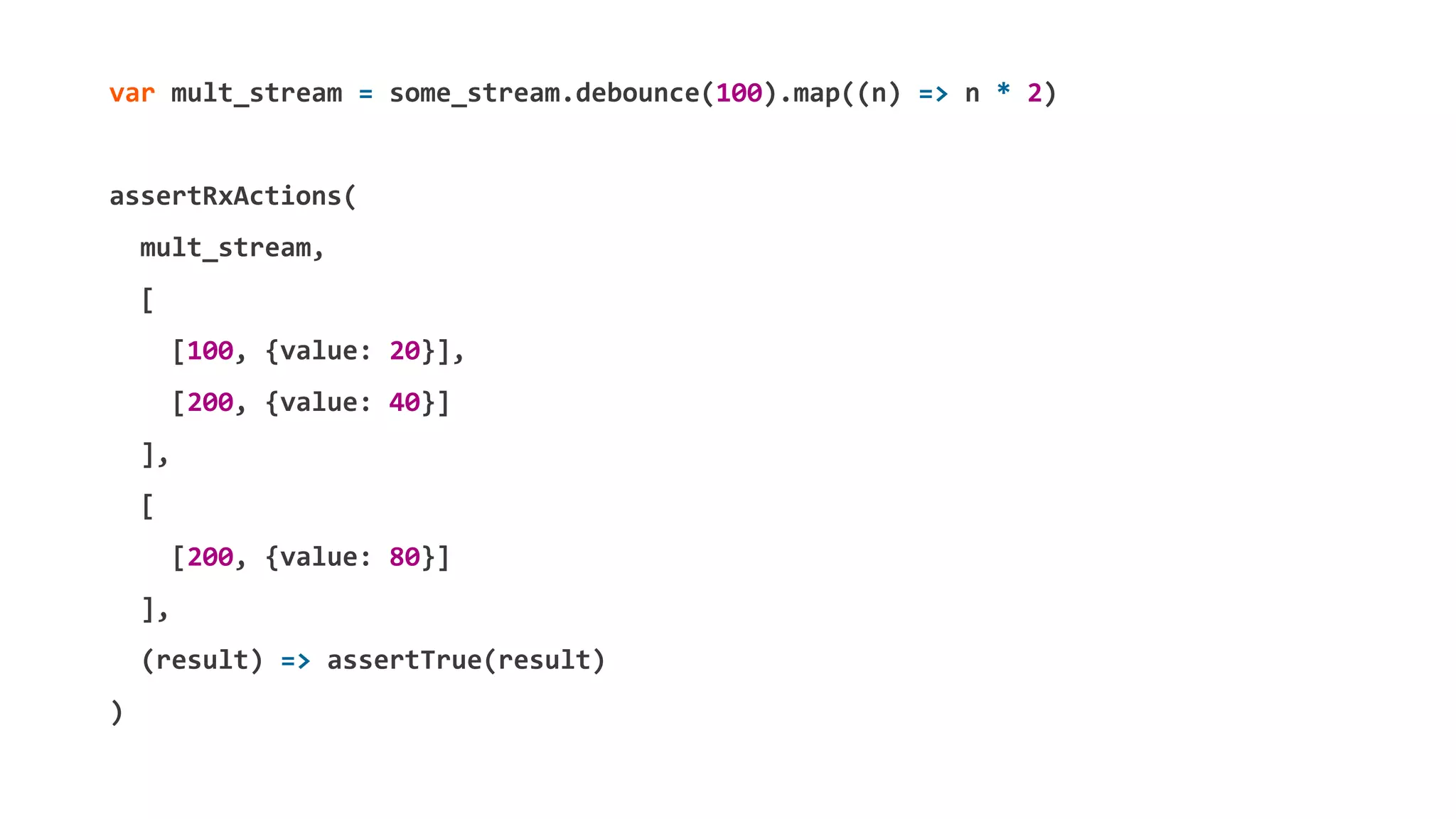 var mult_stream = some_stream.debounce(100).map((n) => n * 2)
assertRxActions(
mult_stream,
[
[100, {value: 20}],
[200, {value: 40}]
],
[
[200, {value: 80}]
],
(result) => assertTrue(result)
)
 