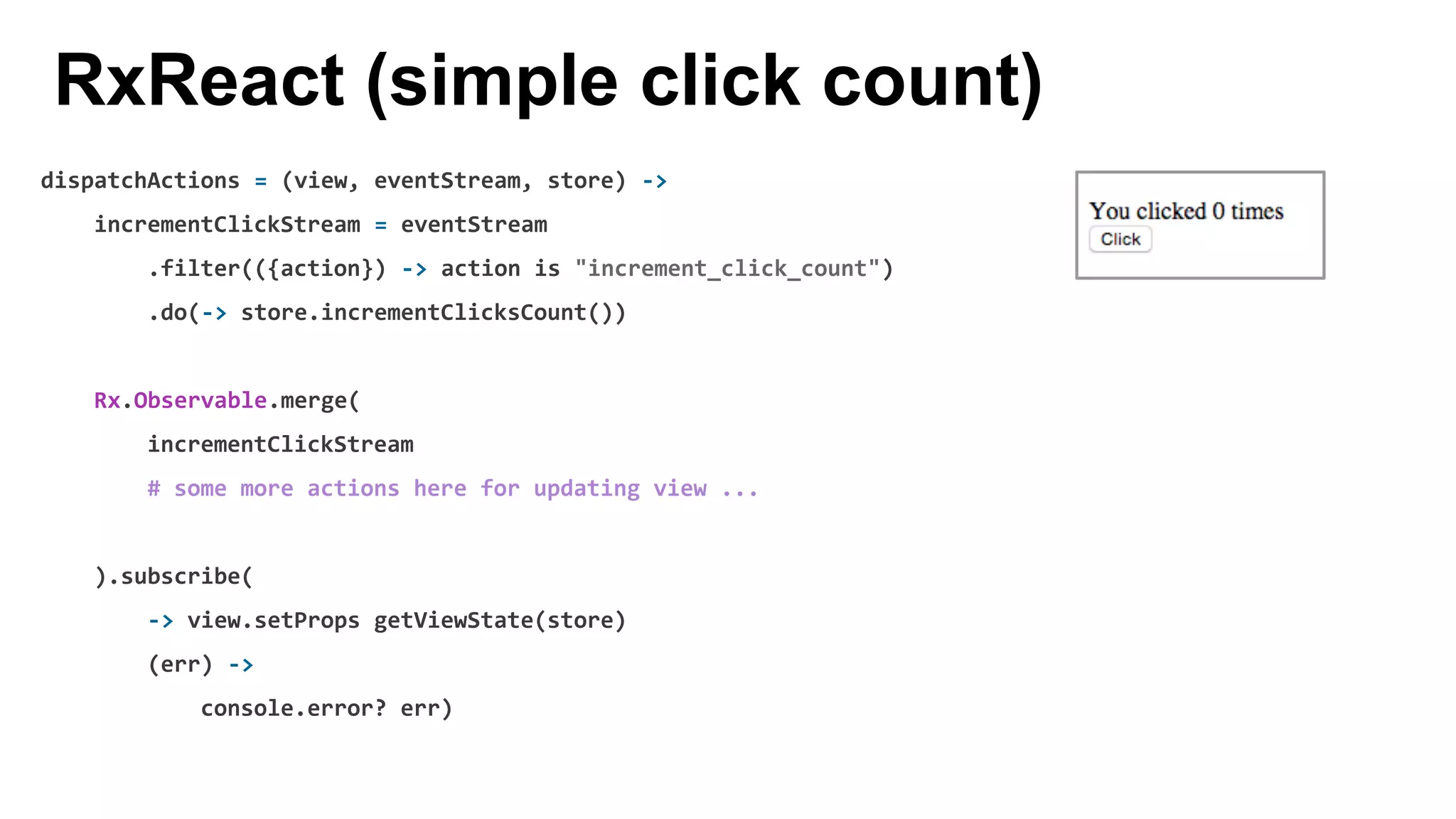 dispatchActions = (view, eventStream, store) ->
incrementClickStream = eventStream
.filter(({action}) -> action is "increment_click_count")
.do(-> store.incrementClicksCount())
Rx.Observable.merge(
incrementClickStream
# some more actions here for updating view ...
).subscribe(
-> view.setProps getViewState(store)
(err) ->
console.error? err)
RxReact (simple click count)
 