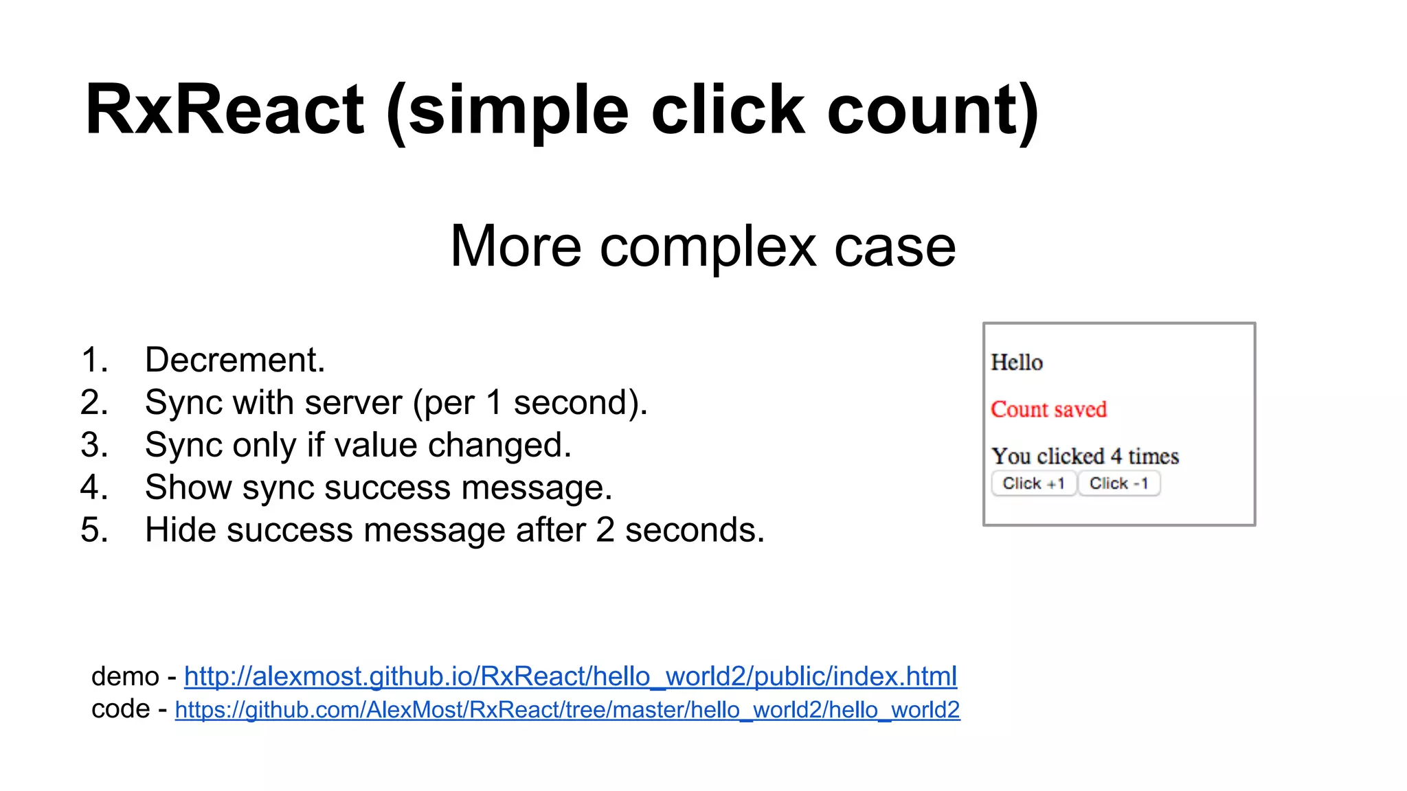 RxReact (simple click count)
More complex case
1. Decrement.
2. Sync with server (per 1 second).
3. Sync only if value changed.
4. Show sync success message.
5. Hide success message after 2 seconds.
demo - http://alexmost.github.io/RxReact/hello_world2/public/index.html
code - https://github.com/AlexMost/RxReact/tree/master/hello_world2/hello_world2
 