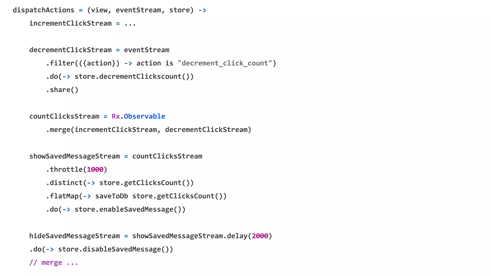 dispatchActions = (view, eventStream, store) ->
incrementClickStream = ...
decrementClickStream = eventStream
.filter(({action}) -> action is "decrement_click_count")
.do(-> store.decrementClickscount())
.share()
countClicksStream = Rx.Observable
.merge(incrementClickStream, decrementClickStream)
showSavedMessageStream = countClicksStream
.throttle(1000)
.distinct(-> store.getClicksCount())
.flatMap(-> saveToDb store.getClicksCount())
.do(-> store.enableSavedMessage())
hideSavedMessageStream = showSavedMessageStream.delay(2000)
.do(-> store.disableSavedMessage())
// merge ...
 