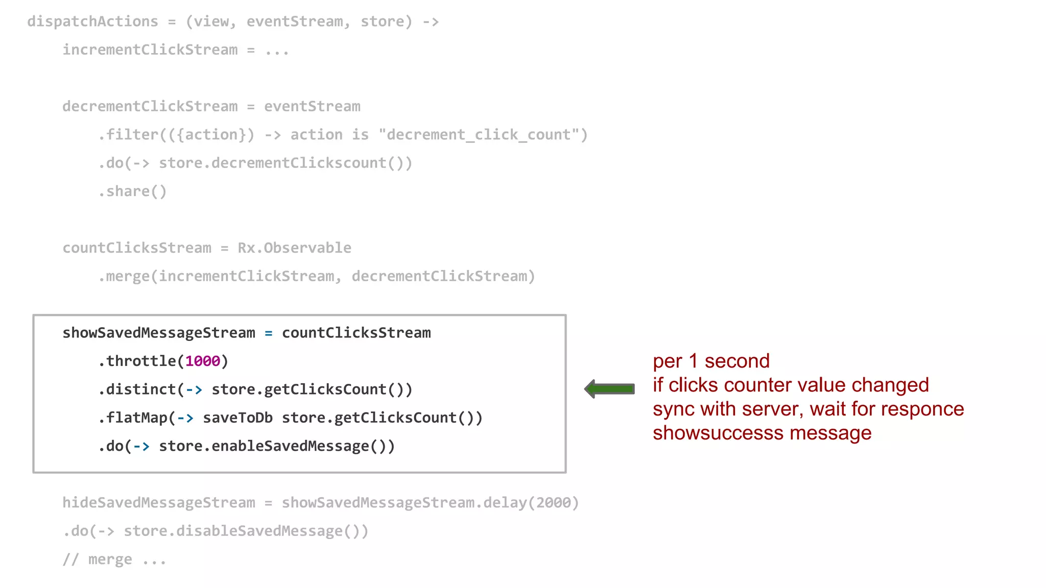 dispatchActions = (view, eventStream, store) ->
incrementClickStream = ...
decrementClickStream = eventStream
.filter(({action}) -> action is "decrement_click_count")
.do(-> store.decrementClickscount())
.share()
countClicksStream = Rx.Observable
.merge(incrementClickStream, decrementClickStream)
showSavedMessageStream = countClicksStream
.throttle(1000)
.distinct(-> store.getClicksCount())
.flatMap(-> saveToDb store.getClicksCount())
.do(-> store.enableSavedMessage())
hideSavedMessageStream = showSavedMessageStream.delay(2000)
.do(-> store.disableSavedMessage())
// merge ...
per 1 second
if clicks counter value changed
sync with server, wait for responce
showsuccesss message
 