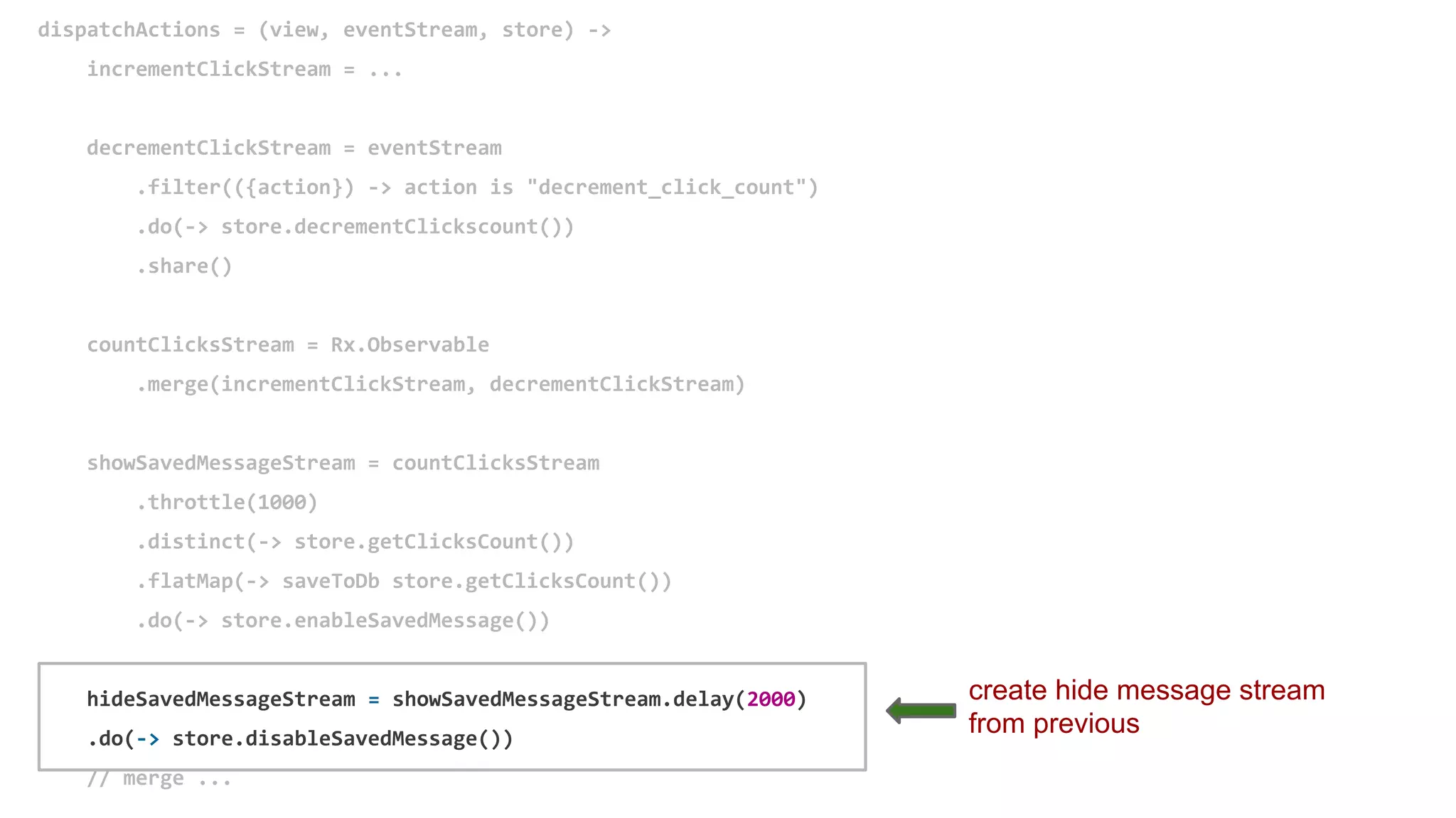 dispatchActions = (view, eventStream, store) ->
incrementClickStream = ...
decrementClickStream = eventStream
.filter(({action}) -> action is "decrement_click_count")
.do(-> store.decrementClickscount())
.share()
countClicksStream = Rx.Observable
.merge(incrementClickStream, decrementClickStream)
showSavedMessageStream = countClicksStream
.throttle(1000)
.distinct(-> store.getClicksCount())
.flatMap(-> saveToDb store.getClicksCount())
.do(-> store.enableSavedMessage())
hideSavedMessageStream = showSavedMessageStream.delay(2000)
.do(-> store.disableSavedMessage())
// merge ...
create hide message stream
from previous
 