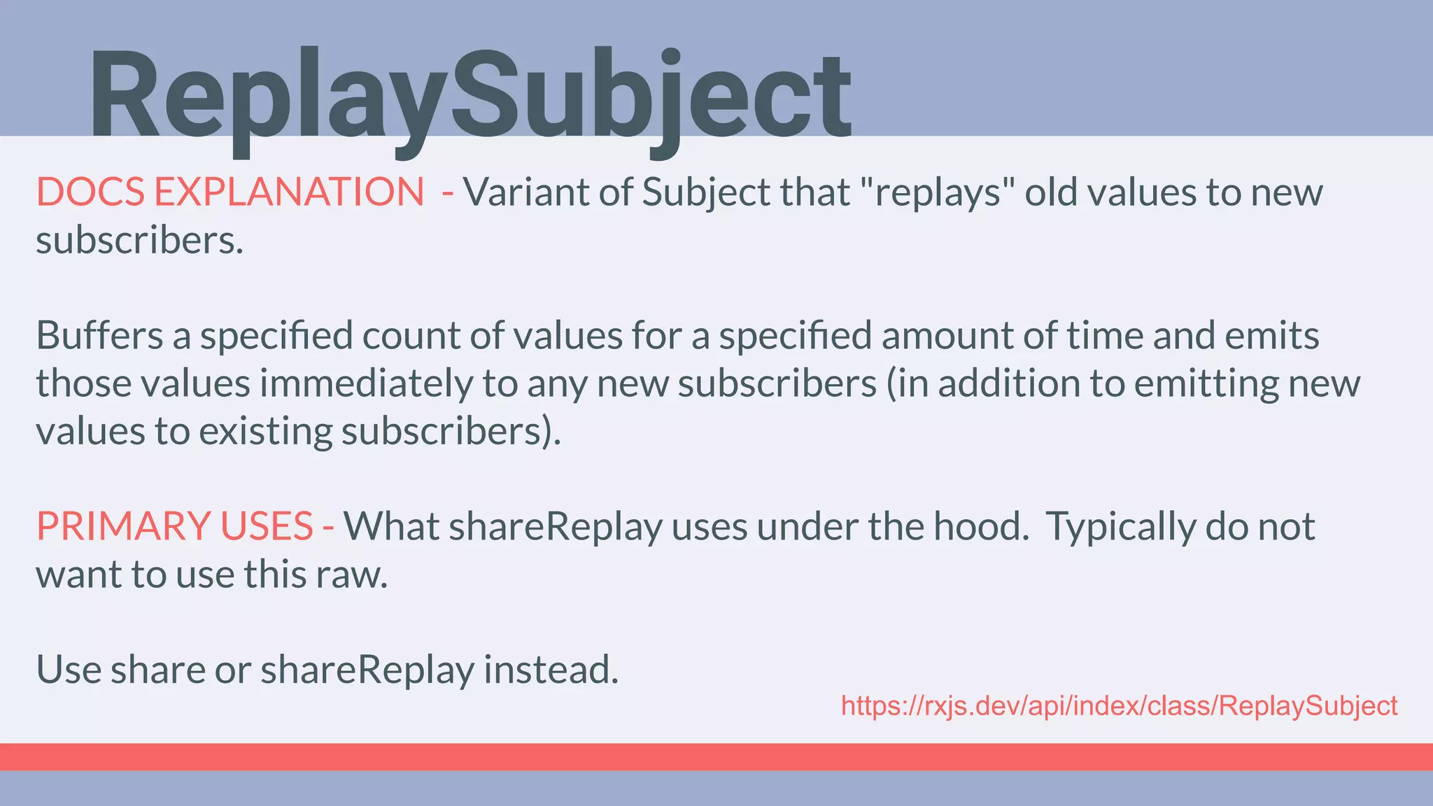Deep Dive
Podcast
DOCS EXPLANATION - Variant of Subject that "replays" old values to new
subscribers.
Buffers a speciﬁed count of values for a speciﬁed amount of time and emits
those values immediately to any new subscribers (in addition to emitting new
values to existing subscribers).
PRIMARY USES - What shareReplay uses under the hood. Typically do not
want to use this raw.
Use share or shareReplay instead.
ReplaySubject
https://rxjs.dev/api/index/class/ReplaySubject
 