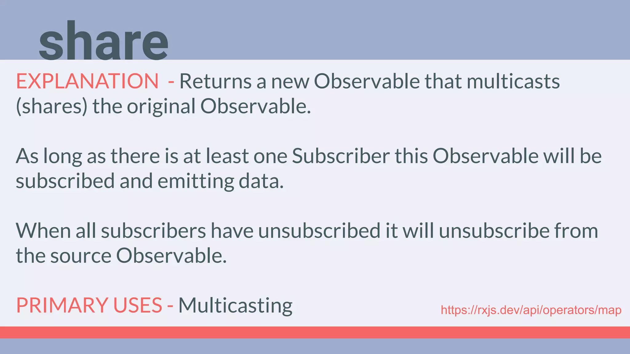 Deep Dive
Podcast
EXPLANATION - Returns a new Observable that multicasts
(shares) the original Observable.
As long as there is at least one Subscriber this Observable will be
subscribed and emitting data.
When all subscribers have unsubscribed it will unsubscribe from
the source Observable.
PRIMARY USES - Multicasting
share
https://rxjs.dev/api/operators/map
 