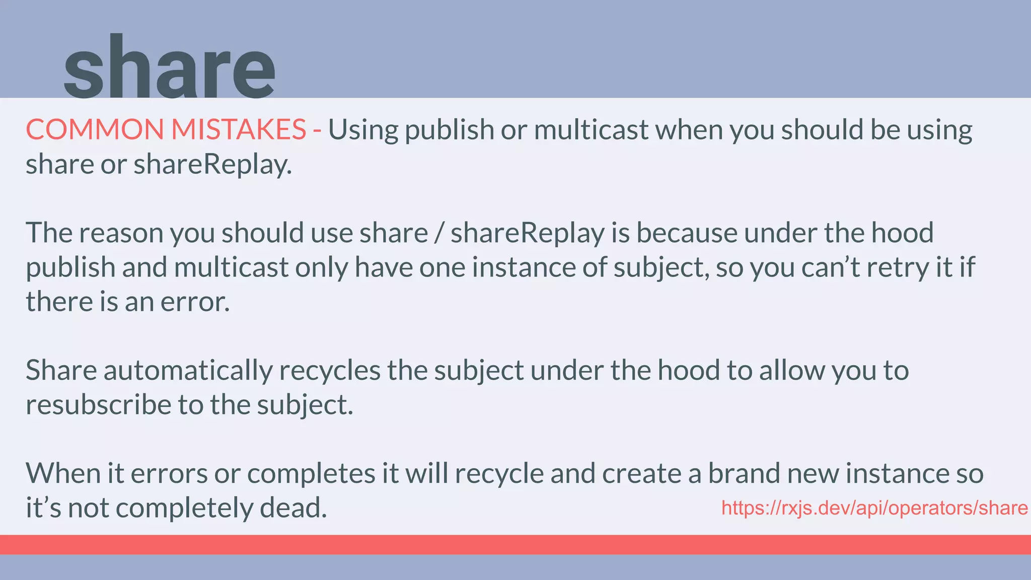 Deep Dive
Podcast
COMMON MISTAKES - Using publish or multicast when you should be using
share or shareReplay.
The reason you should use share / shareReplay is because under the hood
publish and multicast only have one instance of subject, so you can’t retry it if
there is an error.
Share automatically recycles the subject under the hood to allow you to
resubscribe to the subject.
When it errors or completes it will recycle and create a brand new instance so
it’s not completely dead. https://rxjs.dev/api/operators/share
share
 
