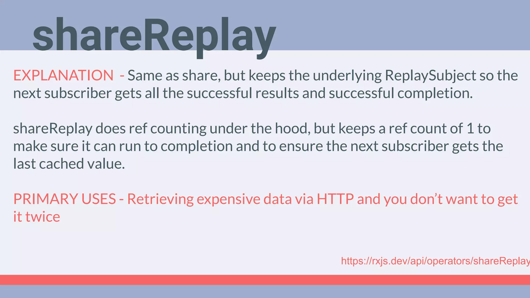 Deep Dive
Podcast
EXPLANATION - Same as share, but keeps the underlying ReplaySubject so the
next subscriber gets all the successful results and successful completion.
shareReplay does ref counting under the hood, but keeps a ref count of 1 to
make sure it can run to completion and to ensure the next subscriber gets the
last cached value.
PRIMARY USES - Retrieving expensive data via HTTP and you don’t want to get
it twice
shareReplay
https://rxjs.dev/api/operators/shareReplay
 