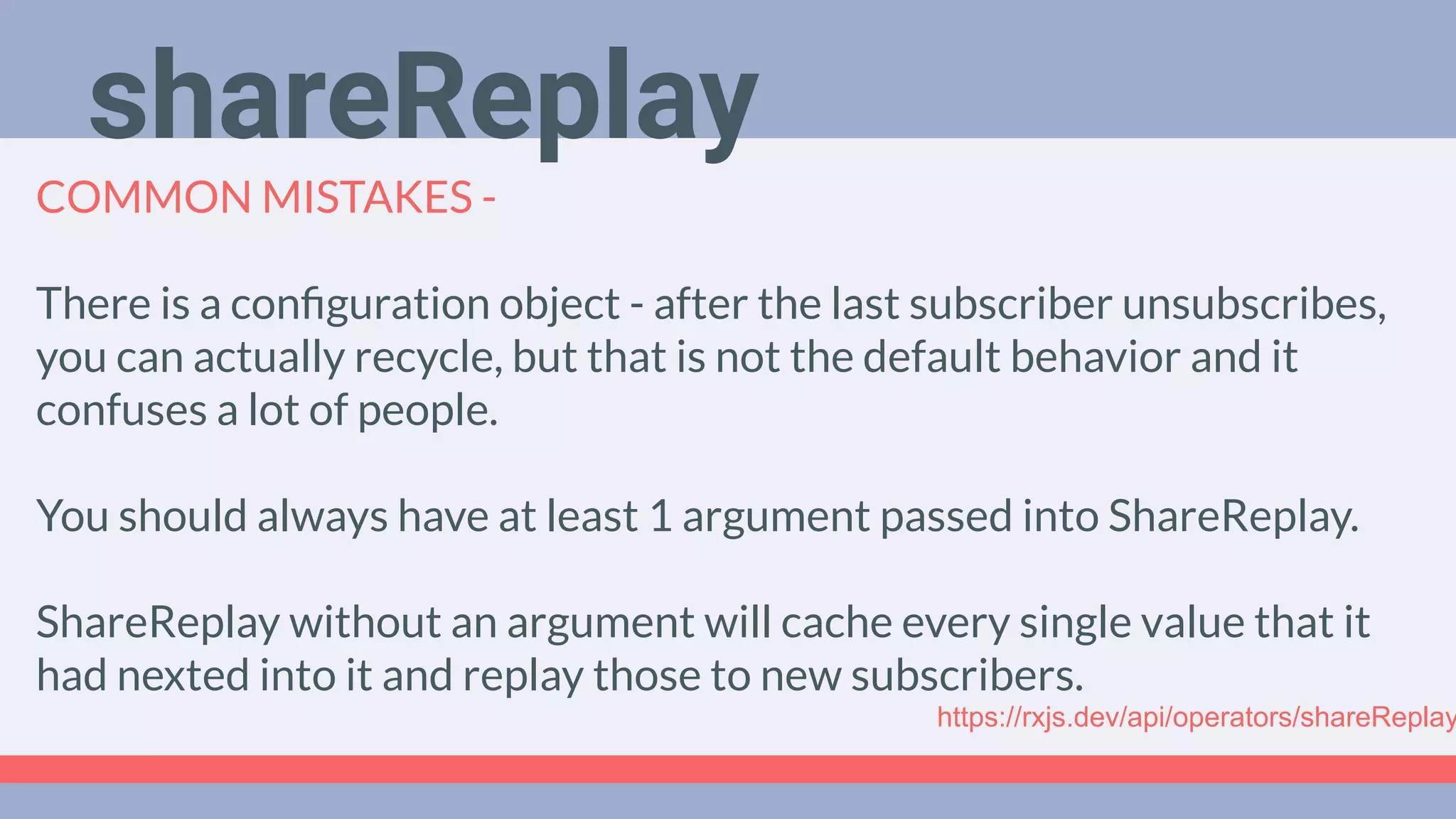 Deep Dive
Podcast
COMMON MISTAKES -
There is a conﬁguration object - after the last subscriber unsubscribes,
you can actually recycle, but that is not the default behavior and it
confuses a lot of people.
You should always have at least 1 argument passed into ShareReplay.
ShareReplay without an argument will cache every single value that it
had nexted into it and replay those to new subscribers.
shareReplay
https://rxjs.dev/api/operators/shareReplay
 