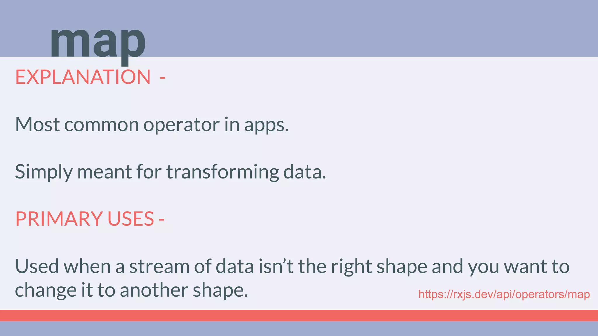 Deep Dive
Podcast
EXPLANATION -
Most common operator in apps.
Simply meant for transforming data.
PRIMARY USES -
Used when a stream of data isn’t the right shape and you want to
change it to another shape.
map
https://rxjs.dev/api/operators/map
 