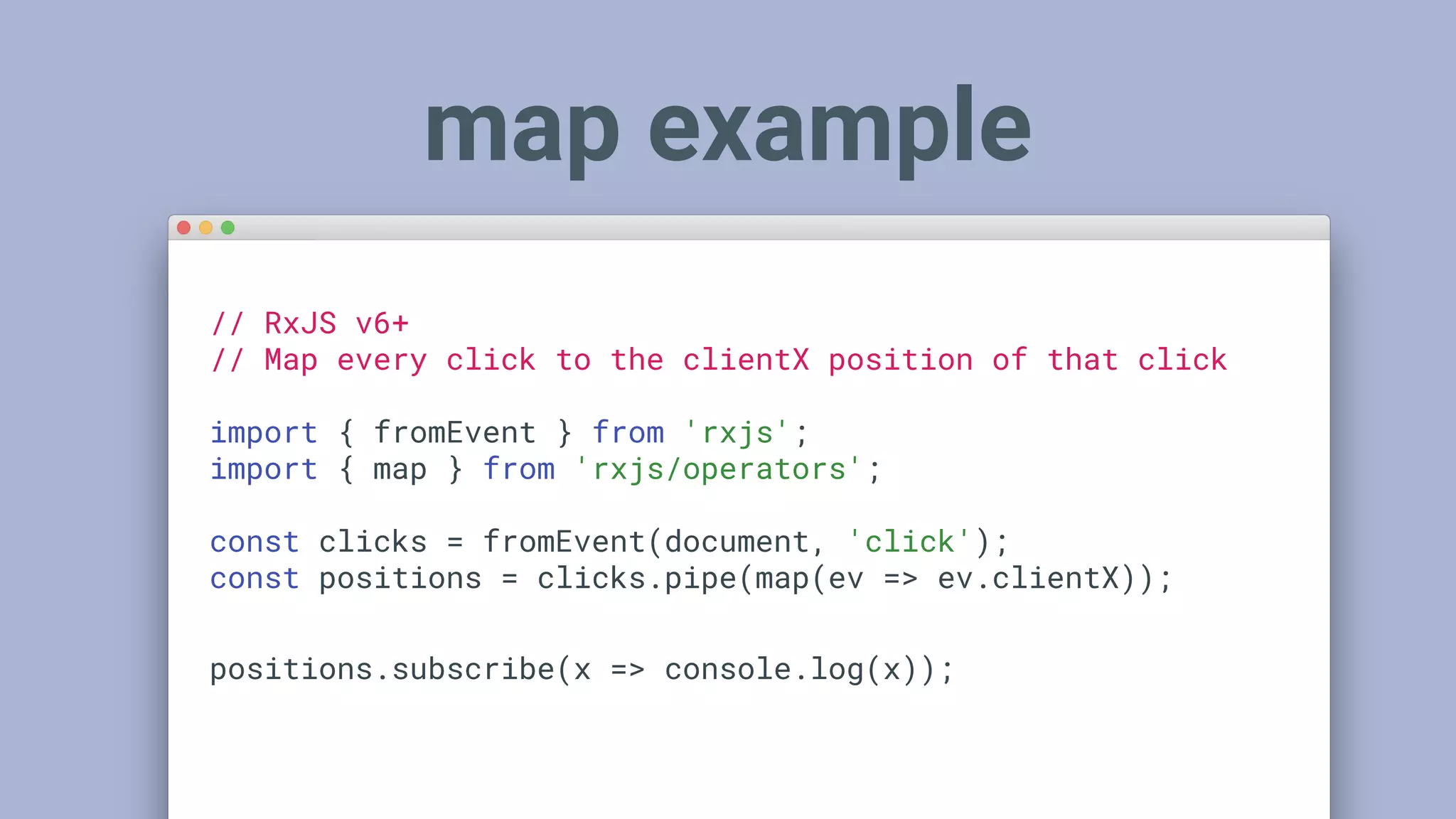 map example
// RxJS v6+
// Map every click to the clientX position of that click
import { fromEvent } from 'rxjs';
import { map } from 'rxjs/operators';
const clicks = fromEvent(document, 'click');
const positions = clicks.pipe(map(ev => ev.clientX));
positions.subscribe(x => console.log(x));
 