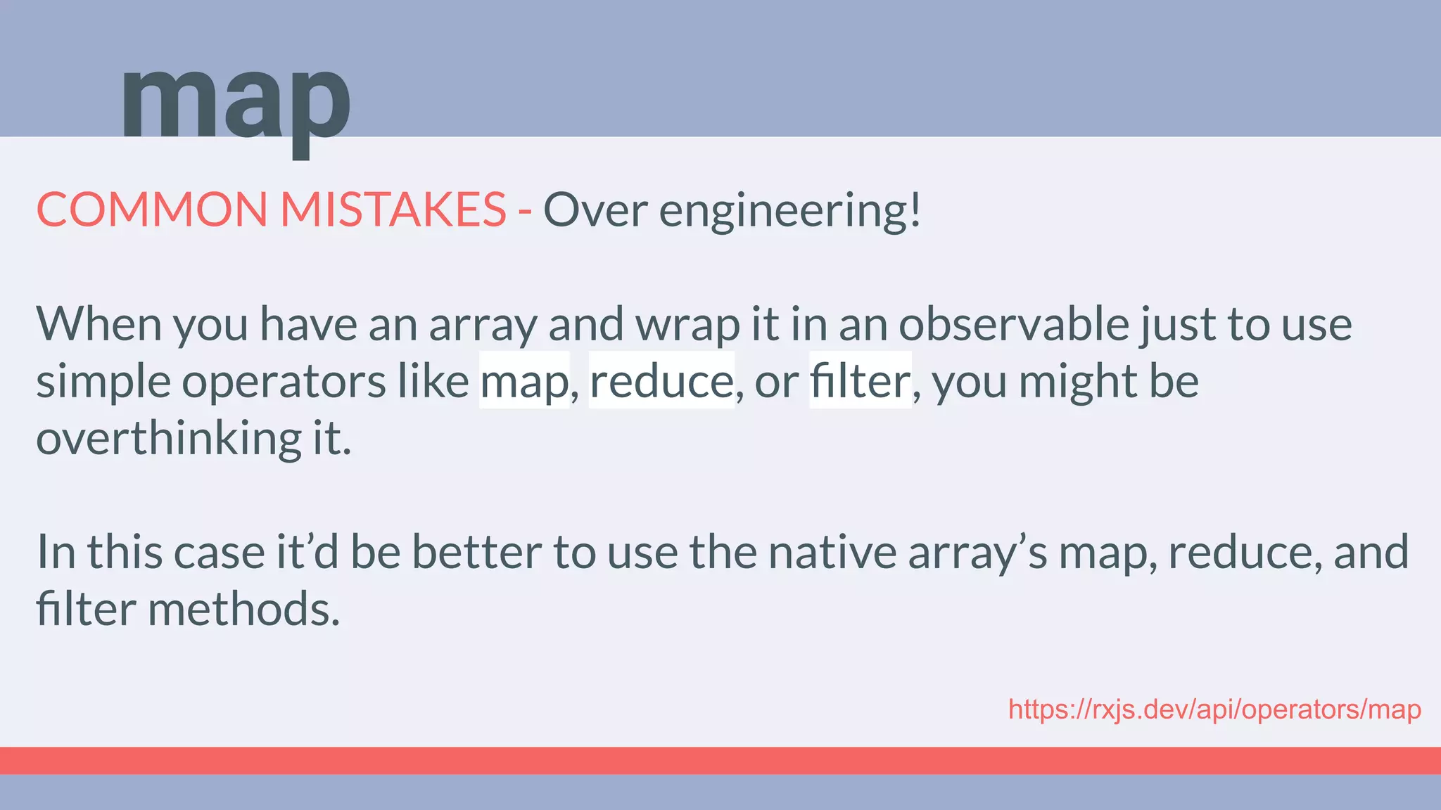 Deep Dive
Podcast
COMMON MISTAKES - Over engineering!
When you have an array and wrap it in an observable just to use
simple operators like map, reduce, or ﬁlter, you might be
overthinking it.
In this case it’d be better to use the native array’s map, reduce, and
ﬁlter methods.
map
https://rxjs.dev/api/operators/map
 