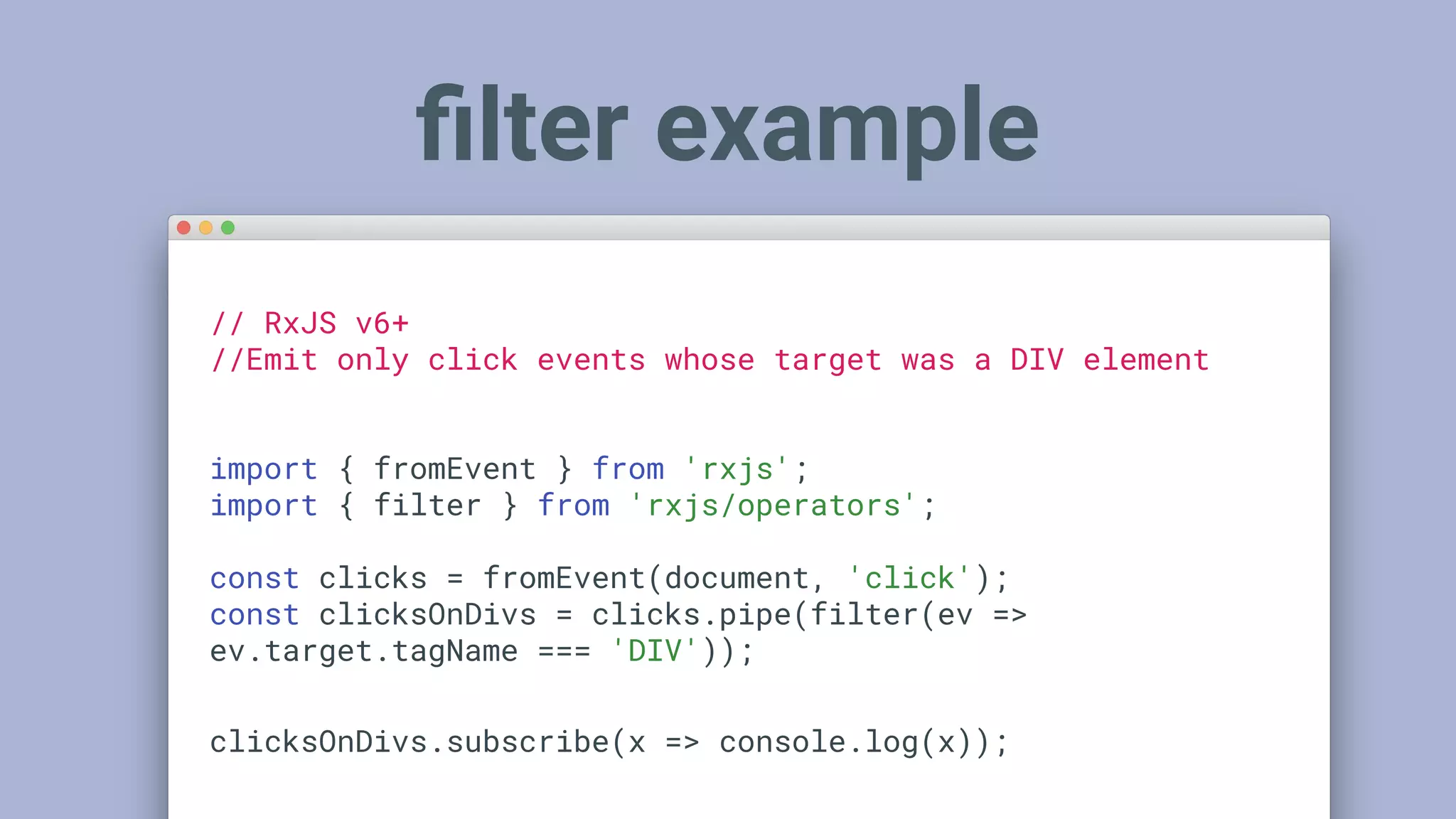 ﬁlter example
// RxJS v6+
//Emit only click events whose target was a DIV element
import { fromEvent } from 'rxjs';
import { filter } from 'rxjs/operators';
const clicks = fromEvent(document, 'click');
const clicksOnDivs = clicks.pipe(filter(ev =>
ev.target.tagName === 'DIV'));
clicksOnDivs.subscribe(x => console.log(x));
 