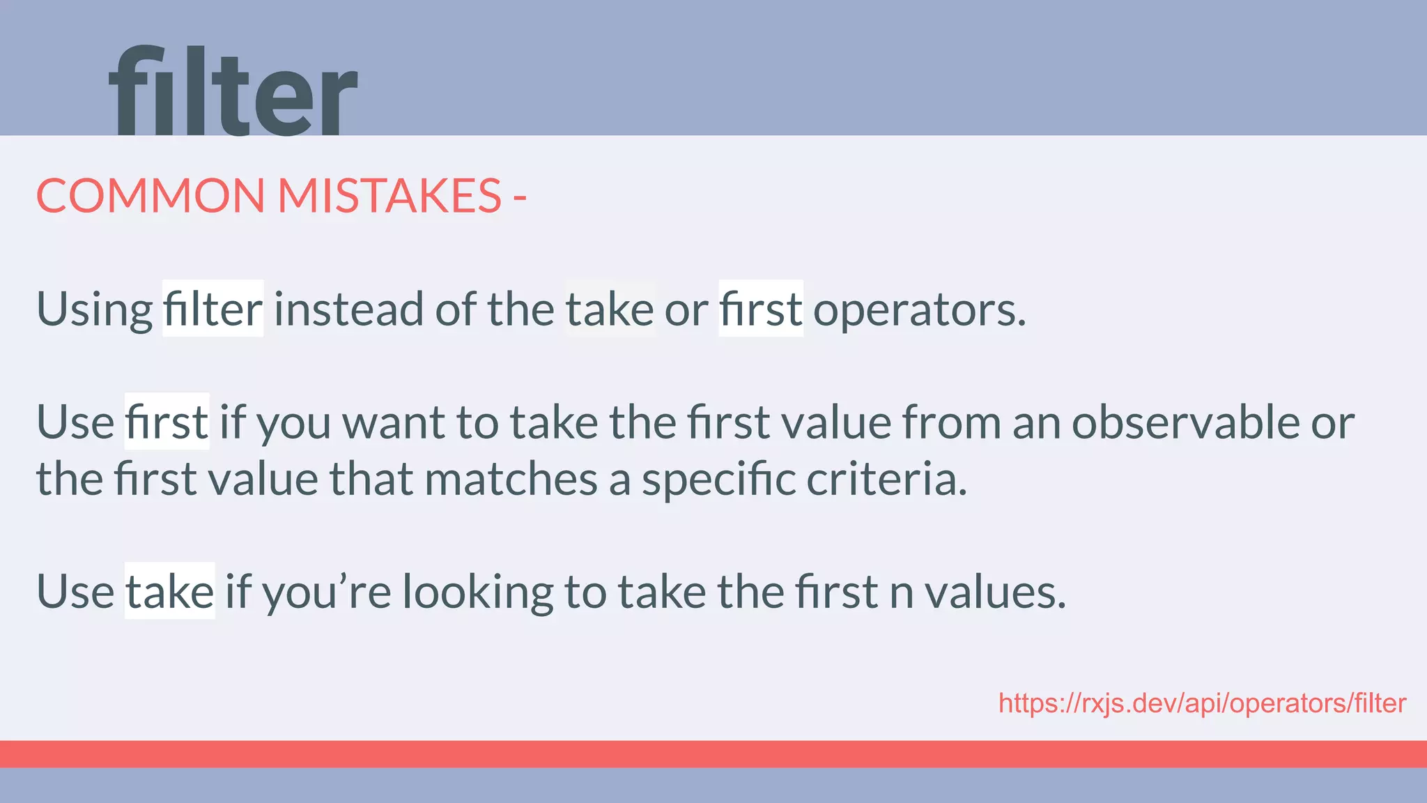 Deep Dive
Podcast
COMMON MISTAKES -
Using ﬁlter instead of the take or ﬁrst operators.
Use ﬁrst if you want to take the ﬁrst value from an observable or
the ﬁrst value that matches a speciﬁc criteria.
Use take if you’re looking to take the ﬁrst n values.
ﬁlter
https://rxjs.dev/api/operators/filter
 